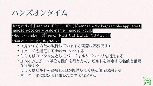 
ϋϯζΦϯλΠϜ
jfrog rt dp ${{ secrets.JFROG_URL }}/handson-docker/sample-app:latest
handson-docker --build-name=handson-build
--build-number=${{ env.JFROG_CLI_BUILD_NUMBER }}
--server-id=my-jfrog-server
• ʢݟ΍͢͞ͷͨΊվߦ͍ͯ͠·͕࣮͢ࡍ͸ෆཁͰ͢ʣ
• ΠϝʔδΛࢦఆͯ͠EPDLFS QVTI͢Δ
• ͜͜Ͱ͸ϓογϡઌͱͯ͠όʔνϟϧϦϙδτϦΛࢦఆ͢Δ
• +'SPHͰ͸Ϗϧυ୯ҐͰૢ࡞Λߦ͏ͨΊɺϏϧυΛಛఆ͢Δ໊લͱ൪߸
Λ෇༩͢Δ
• ͜͜Ͱ͸Ϗϧυͷ൪߸ʹ$-*͕ఏڙͯ͘͠ΕΔ஋Λ࠾༻͢Δ
• αʔόʔ*%͸ઃఆͰ௥Ճͨ͠΋ͷΛࢦఆ͢Δ
