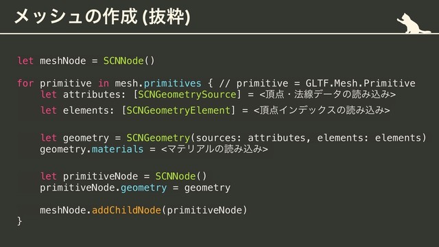 ϝογϡͷ࡞੒ (ൈਮ)
let meshNode = SCNNode()
for primitive in mesh.primitives { // primitive = GLTF.Mesh.Primitive
let attributes: [SCNGeometrySource] = <௖఺ɾ๏ઢσʔλͷಡΈࠐΈ>
let elements: [SCNGeometryElement] = <௖఺ΠϯσοΫεͷಡΈࠐΈ>
let geometry = SCNGeometry(sources: attributes, elements: elements)
geometry.materials = <ϚςϦΞϧͷಡΈࠐΈ>
let primitiveNode = SCNNode()
primitiveNode.geometry = geometry
meshNode.addChildNode(primitiveNode)
}
