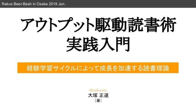 アウトプット駆動読書術 
実践入門 
Rakus Beer-Bash in Osaka 2019 Jun.
経験学習サイクルによって成長を加速する読書理論
@radiocatz 
大塚 正道
[著]  
