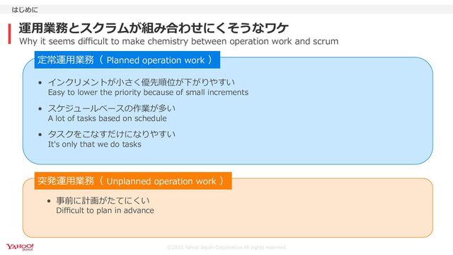 ©2023 Yahoo Japan Corporation All rights reserved.
運⽤業務とスクラムが組み合わせにくそうなワケ
はじめに
Why it seems diﬃcult to make chemistry between operation work and scrum
• インクリメントが⼩さく優先順位が下がりやすい
Easy to lower the priority because of small increments
• スケジュールベースの作業が多い
A lot of tasks based on schedule
• タスクをこなすだけになりやすい
It's only that we do tasks
• 事前に計画がたてにくい
Diﬃcult to plan in advance
定常運⽤業務（ Planned operation work ）
突発運⽤業務（ Unplanned operation work ）
