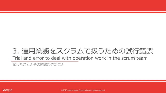 ©2023 Yahoo Japan Corporation All rights reserved.
©2023 Yahoo Japan Corporation All rights reserved.
3. 運⽤業務をスクラムで扱うための試⾏錯誤
Trial and error to deal with operation work in the scrum team
試したこととその結果起きたこと
