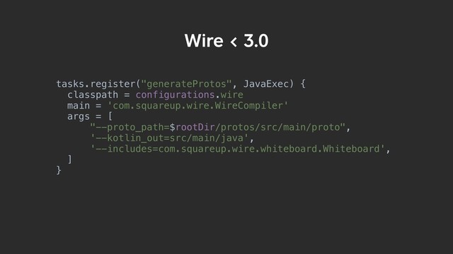 tasks.register("generateProtos", JavaExec) {
classpath = configurations.wire
main = 'com.squareup.wire.WireCompiler'
args = [
"--proto_path=$rootDir/protos/src/main/proto",
'--kotlin_out=src/main/java',
'--includes=com.squareup.wire.whiteboard.Whiteboard',
]
}
Wire < 3.0

