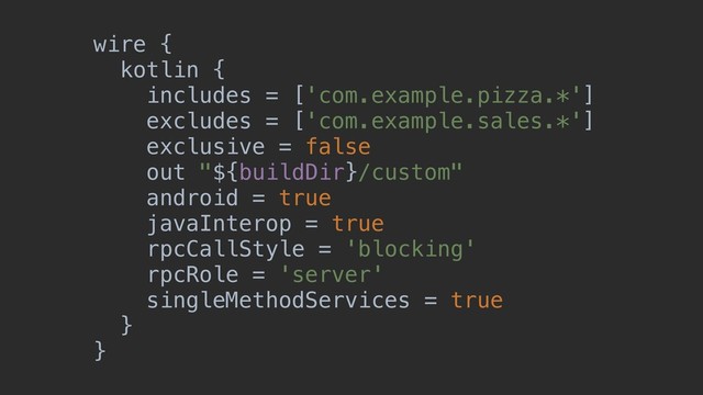 wire {
kotlin {
includes = ['com.example.pizza.*']
excludes = ['com.example.sales.*']
exclusive = false
out "${buildDir}/custom"
android = true
javaInterop = true
rpcCallStyle = 'blocking'
rpcRole = 'server'
singleMethodServices = true
}
}
