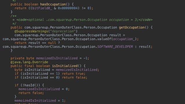 */
public boolean hasOccupation() {
return ((bitField0_ & 0x00000004) != 0);
}
/**
* <code>optional .com.squareup.Person.Occupation occupation = 3;</code>
*/
public com.squareup.PersonOuterClass.Person.Occupation getOccupation() {
@SuppressWarnings("deprecation")
com.squareup.PersonOuterClass.Person.Occupation result =
com.squareup.PersonOuterClass.Person.Occupation.valueOf(occupation_);
return result == null ?
com.squareup.PersonOuterClass.Person.Occupation.SOFTWARE_DEVELOPER : result;
}
private byte memoizedIsInitialized = -1;
@java.lang.Override
public final boolean isInitialized() {
byte isInitialized = memoizedIsInitialized;
if (isInitialized == 1) return true;
if (isInitialized == 0) return false;
if (!hasId()) {
memoizedIsInitialized = 0;
return false;
}
memoizedIsInitialized = 1;
