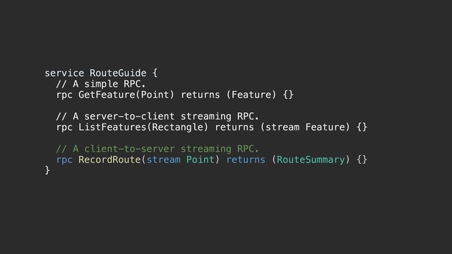 service RouteGuide {a
// A simple RPC.
rpc GetFeature(Point) returns (Feature) {}
// A server-to-client streaming RPC.
rpc ListFeatures(Rectangle) returns (stream Feature) {}
// A client-to-server streaming RPC.
rpc RecordRoute(stream Point) returns (RouteSummary) {}
}b
