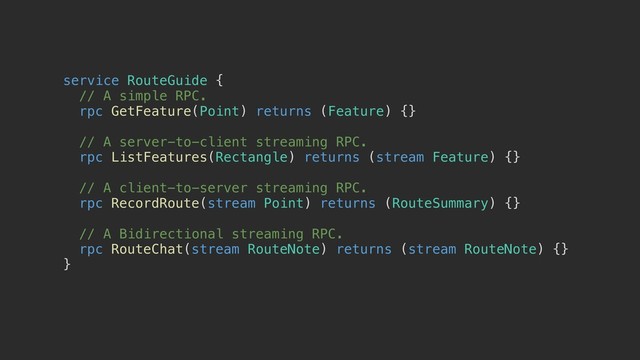 service RouteGuide {a
// A simple RPC.
rpc GetFeature(Point) returns (Feature) {}
// A server-to-client streaming RPC.
rpc ListFeatures(Rectangle) returns (stream Feature) {}
// A client-to-server streaming RPC.
rpc RecordRoute(stream Point) returns (RouteSummary) {}
// A Bidirectional streaming RPC.
rpc RouteChat(stream RouteNote) returns (stream RouteNote) {}
}b
