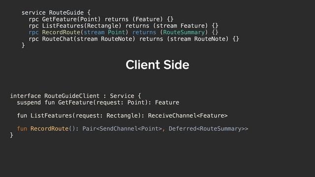 interface RouteGuideClient : Service {
suspend fun GetFeature(request: Point): Feature
fun ListFeatures(request: Rectangle): ReceiveChannel
fun RecordRoute(): Pair, Deferred>
}
Client Side
service RouteGuide {a
rpc GetFeature(Point) returns (Feature) {}
rpc ListFeatures(Rectangle) returns (stream Feature) {}
rpc RecordRoute(stream Point) returns (RouteSummary) {}
rpc RouteChat(stream RouteNote) returns (stream RouteNote) {}
}b
