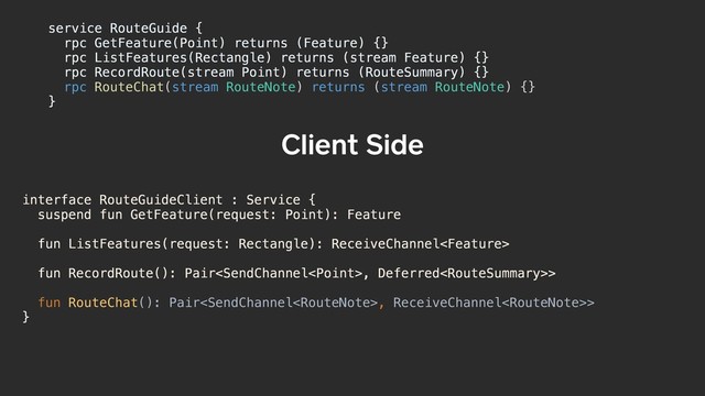 interface RouteGuideClient : Service {
suspend fun GetFeature(request: Point): Feature
fun ListFeatures(request: Rectangle): ReceiveChannel
fun RecordRoute(): Pair, Deferred>
fun RouteChat(): Pair, ReceiveChannel>
}
Client Side
service RouteGuide {a
rpc GetFeature(Point) returns (Feature) {}
rpc ListFeatures(Rectangle) returns (stream Feature) {}
rpc RecordRoute(stream Point) returns (RouteSummary) {}
rpc RouteChat(stream RouteNote) returns (stream RouteNote) {}
}b
