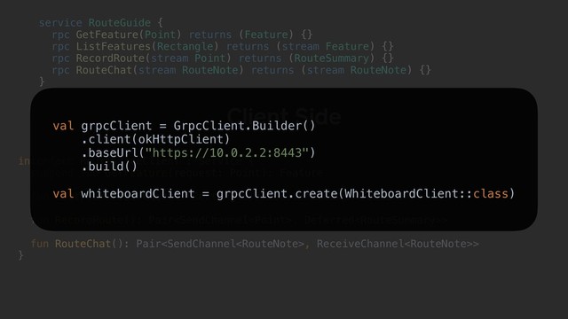 interface RouteGuideClient : Service {
suspend fun GetFeature(request: Point): Feature
fun ListFeatures(request: Rectangle): ReceiveChannel
fun RecordRoute(): Pair, Deferred>
fun RouteChat(): Pair, ReceiveChannel>
}
Client Side
service RouteGuide {a
rpc GetFeature(Point) returns (Feature) {}
rpc ListFeatures(Rectangle) returns (stream Feature) {}
rpc RecordRoute(stream Point) returns (RouteSummary) {}
rpc RouteChat(stream RouteNote) returns (stream RouteNote) {}
}b
val grpcClient = GrpcClient.Builder()
.client(okHttpClient)
.baseUrl("https://10.0.2.2:8443")
.build()
val whiteboardClient = grpcClient.create(WhiteboardClient::class)
