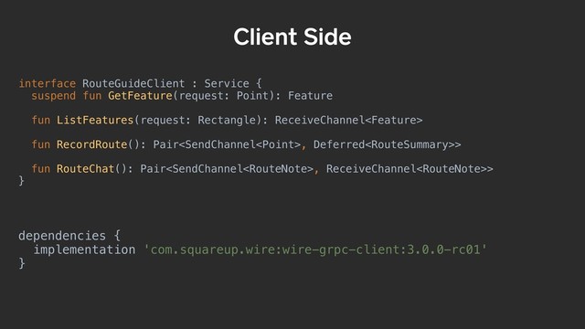 interface RouteGuideClient : Service {
suspend fun GetFeature(request: Point): Feature
fun ListFeatures(request: Rectangle): ReceiveChannel
fun RecordRoute(): Pair, Deferred>
fun RouteChat(): Pair, ReceiveChannel>
}
Client Side
dependencies {
implementation 'com.squareup.wire:wire-grpc-client:3.0.0-rc01'
}
