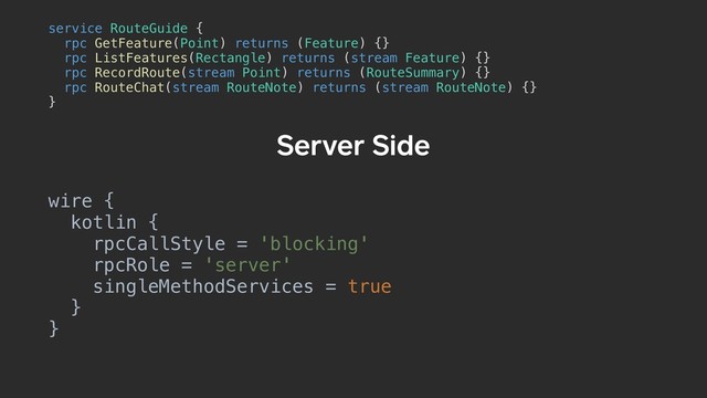 Server Side
service RouteGuide {a
rpc GetFeature(Point) returns (Feature) {}
rpc ListFeatures(Rectangle) returns (stream Feature) {}
rpc RecordRoute(stream Point) returns (RouteSummary) {}
rpc RouteChat(stream RouteNote) returns (stream RouteNote) {}
}b
wire {
kotlin {
rpcCallStyle = 'blocking'
rpcRole = 'server'
singleMethodServices = true
}
}
