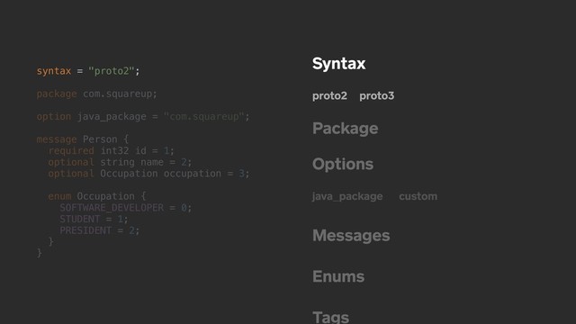 syntax = "proto2";
package com.squareup;
option java_package = "com.squareup";
message Person {
required int32 id = 1;
optional string name = 2;
optional Occupation occupation = 3;
enum Occupation {
SOFTWARE_DEVELOPER = 0;
STUDENT = 1;
PRESIDENT = 2;
}
}
Syntax
proto2 proto3
Package
Options
java_package custom
Messages
Enums
Tags
