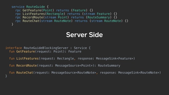 interface RouteGuideBlockingServer : Service {
fun GetFeature(request: Point): Feature
fun ListFeatures(request: Rectangle, response: MessageSink)
fun RecordRoute(request: MessageSource): RouteSummary
fun RouteChat(request: MessageSource, response: MessageSink)
}
Server Side
service RouteGuide {a
rpc GetFeature(Point) returns (Feature) {}
rpc ListFeatures(Rectangle) returns (stream Feature) {}
rpc RecordRoute(stream Point) returns (RouteSummary) {}
rpc RouteChat(stream RouteNote) returns (stream RouteNote) {}
}b
