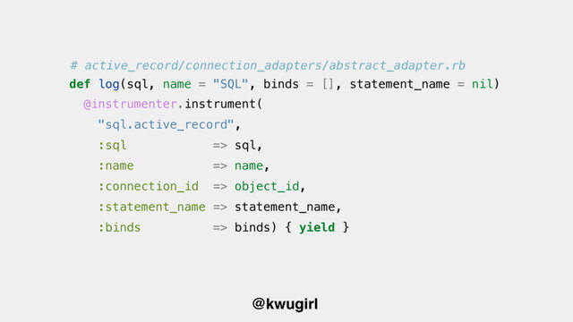 @kwugirl
@instrumenter.instrument(
"sql.active_record",
:sql => sql,
:name => name,
:connection_id => object_id,
:statement_name => statement_name,
:binds => binds) { yield }
def log(sql, name = "SQL", binds = [], statement_name = nil)
# active_record/connection_adapters/abstract_adapter.rb
