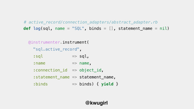 @kwugirl
@instrumenter.instrument(
"sql.active_record",
:sql => sql,
:name => name,
:connection_id => object_id,
:statement_name => statement_name,
:binds => binds) { yield }
def log(sql, name = "SQL", binds = [], statement_name = nil)
# active_record/connection_adapters/abstract_adapter.rb
