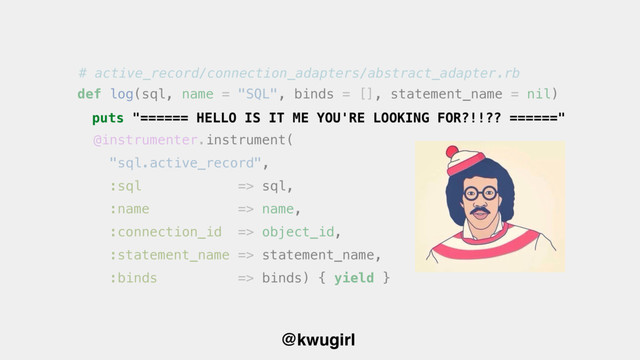 @kwugirl
def log(sql, name = "SQL", binds = [], statement_name = nil)
@instrumenter.instrument(
"sql.active_record",
:sql => sql,
:name => name,
:connection_id => object_id,
:statement_name => statement_name,
:binds => binds) { yield }
puts "====== HELLO IS IT ME YOU'RE LOOKING FOR?!!?? ======"
# active_record/connection_adapters/abstract_adapter.rb
