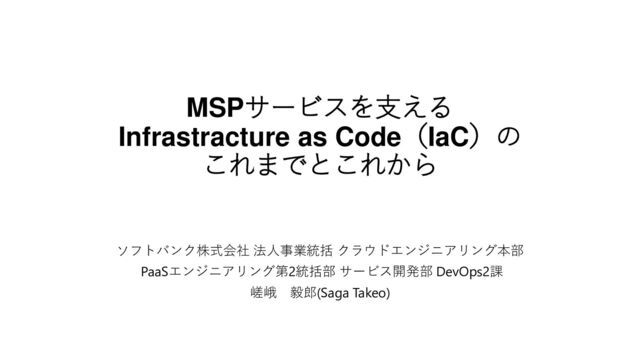 MSPサービスを支える
Infrastracture as Code（IaC）の
これまでとこれから
ソフトバンク株式会社 法人事業統括 クラウドエンジニアリング本部
PaaSエンジニアリング第2統括部 サービス開発部 DevOps2課
嵯峨 毅郎(Saga Takeo)
