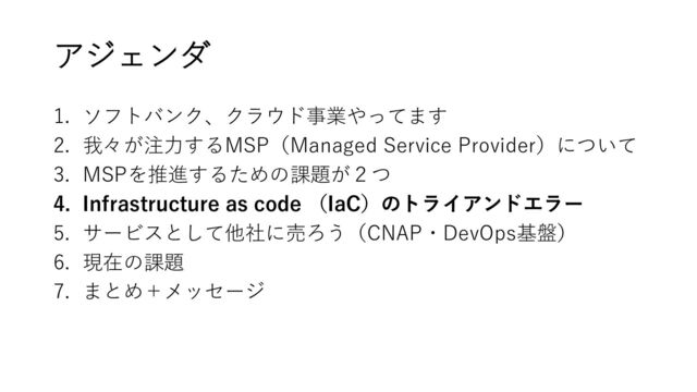 アジェンダ
1. ソフトバンク、クラウド事業やってます
2. 我々が注力するMSP（Managed Service Provider）について
3. MSPを推進するための課題が２つ
4. Infrastructure as code （IaC）のトライアンドエラー
5. サービスとして他社に売ろう（CNAP・DevOps基盤）
6. 現在の課題
7. まとめ＋メッセージ
