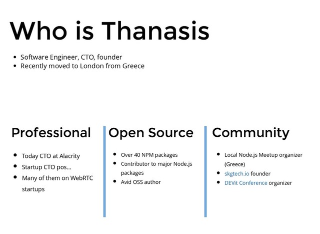 Who is Thanasis
Who is Thanasis
Professional
Professional Community
Community
Open Source
Open Source
Today CTO at Alacrity
Startup CTO pos...
Many of them on WebRTC
startups
Over 40 NPM packages
Contributor to major Node.js
packages
Avid OSS author
Local Node.js Meetup organizer
(Greece)
founder
organizer
skgtech.io
DEVit Conference
Software Engineer, CTO, founder
Recently moved to London from Greece
