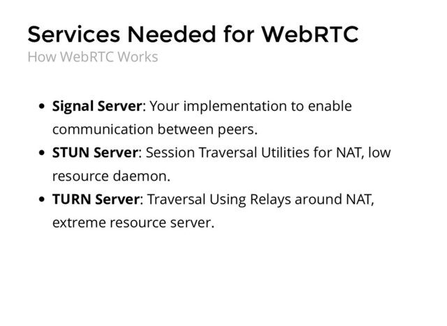 Services Needed for WebRTC
Services Needed for WebRTC
Signal Server: Your implementation to enable
communication between peers.
STUN Server: Session Traversal Utilities for NAT, low
resource daemon.
TURN Server: Traversal Using Relays around NAT,
extreme resource server.
How WebRTC Works
