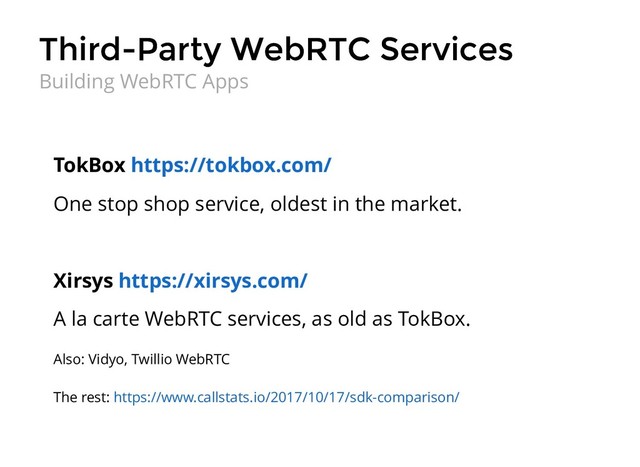 Third-Party WebRTC Services
Third-Party WebRTC Services
TokBox
One stop shop service, oldest in the market.
Xirsys
A la carte WebRTC services, as old as TokBox.
Also: Vidyo, Twillio WebRTC
The rest:
https://tokbox.com/
https://xirsys.com/
https://www.callstats.io/2017/10/17/sdk-comparison/
Building WebRTC Apps
