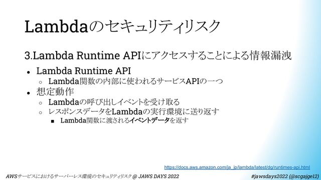 Lambdaのセキュリティリスク
3.Lambda Runtime APIにアクセスすることによる情報漏洩
● Lambda Runtime API
○ Lambda関数の内部に使われるサービスAPIの一つ
● 想定動作
○ Lambdaの呼び出しイベントを受け取る
○ レスポンスデータをLambdaの実行環境に送り返す
■ Lambda関数に渡されるイベントデータを返す
https://docs.aws.amazon.com/ja_jp/lambda/latest/dg/runtimes-api.html
　AWSサービスにおけるサーバーレス環境のセキュリティリスク @ JAWS DAYS 2022　　　　　　　　 #jawsdays2022 (@scgajge12)
