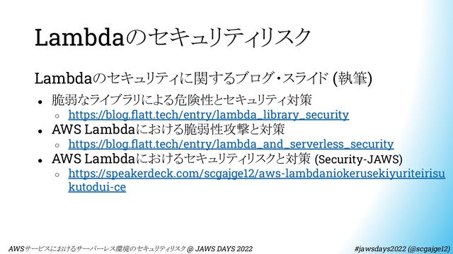 Lambdaのセキュリティリスク
Lambdaのセキュリティに関するブログ・スライド (執筆)
● 脆弱なライブラリによる危険性とセキュリティ対策
○ https://blog.ﬂatt.tech/entry/lambda_library_security
● AWS Lambdaにおける脆弱性攻撃と対策
○ https://blog.ﬂatt.tech/entry/lambda_and_serverless_security
● AWS Lambdaにおけるセキュリティリスクと対策 (Security-JAWS)
○ https://speakerdeck.com/scgajge12/aws-lambdaniokerusekiyuriteirisu
kutodui-ce
　AWSサービスにおけるサーバーレス環境のセキュリティリスク @ JAWS DAYS 2022　　　　　　　　 #jawsdays2022 (@scgajge12)
