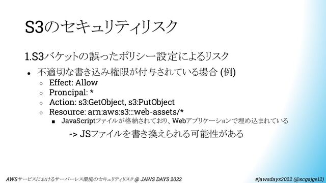 S3のセキュリティリスク
1.S3バケットの誤ったポリシー設定によるリスク
● 不適切な書き込み権限が付与されている場合 (例)
○ Effect: Allow
○ Proncipal: *
○ Action: s3:GetObject, s3:PutObject
○ Resource: arn:aws:s3:::web-assets/*
■ JavaScriptファイルが格納されており、Webアプリケーションで埋め込まれている
　　　　　　　-> JSファイルを書き換えられる可能性がある
　AWSサービスにおけるサーバーレス環境のセキュリティリスク @ JAWS DAYS 2022　　　　　　　　 #jawsdays2022 (@scgajge12)
