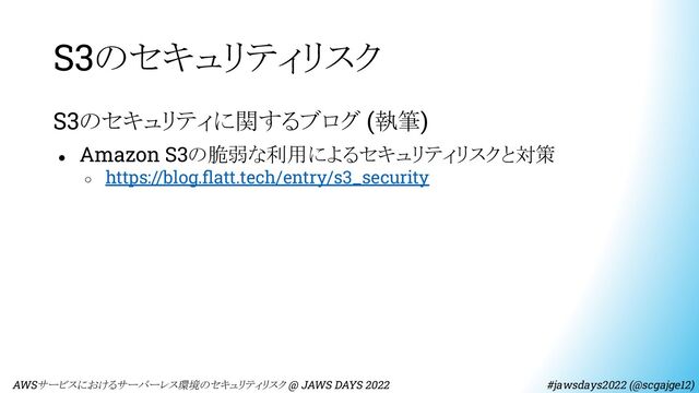 S3のセキュリティリスク
S3のセキュリティに関するブログ (執筆)
● Amazon S3の脆弱な利用によるセキュリティリスクと対策
○ https://blog.ﬂatt.tech/entry/s3_security
　AWSサービスにおけるサーバーレス環境のセキュリティリスク @ JAWS DAYS 2022　　　　　　　　 #jawsdays2022 (@scgajge12)
