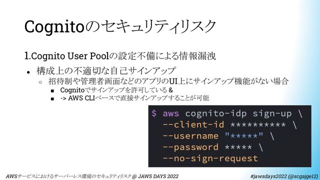 Cognitoのセキュリティリスク
1.Cognito User Poolの設定不備による情報漏洩
● 構成上の不適切な自己サインアップ
○ 招待制や管理者画面などのアプリのUI上にサインアップ機能がない場合
■ Cognitoでサインアップを許可している &
■ -> AWS CLIベースで直接サインアップすることが可能
　AWSサービスにおけるサーバーレス環境のセキュリティリスク @ JAWS DAYS 2022　　　　　　　　 #jawsdays2022 (@scgajge12)
