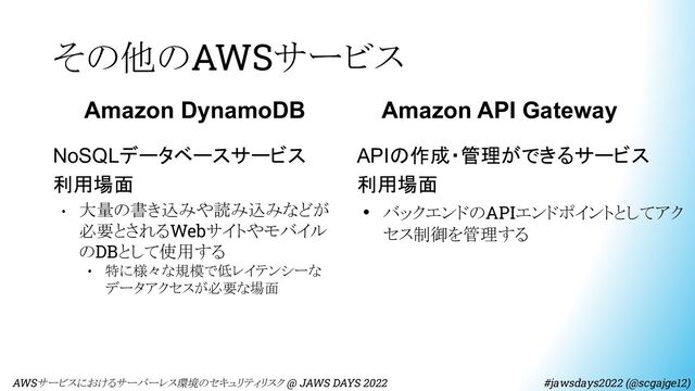 その他のAWSサービス
　AWSサービスにおけるサーバーレス環境のセキュリティリスク @ JAWS DAYS 2022　　　　　　　　 #jawsdays2022 (@scgajge12)
Amazon DynamoDB
NoSQLデータベースサービス
利用場面
• 大量の書き込みや読み込みなどが
必要とされるWebサイトやモバイル
のDBとして使用する
• 特に様々な規模で低レイテンシーな
データアクセスが必要な場面
Amazon API Gateway
APIの作成・管理ができるサービス
利用場面
• バックエンドのAPIエンドポイントとしてアク
セス制御を管理する
