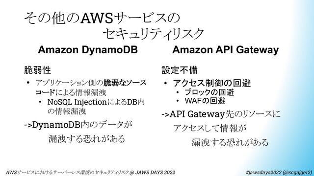 その他のAWSサービスの
　　　　　　　　セキュリティリスク
　AWSサービスにおけるサーバーレス環境のセキュリティリスク @ JAWS DAYS 2022　　　　　　　　 #jawsdays2022 (@scgajge12)
Amazon DynamoDB
脆弱性
• アプリケーション側の脆弱なソース
コードによる情報漏洩
• NoSQL InjectionによるDB内
の情報漏洩
->DynamoDB内のデータが
　　　　漏洩する恐れがある
Amazon API Gateway
設定不備
• アクセス制御の回避
• ブロックの回避
• WAFの回避
->API Gateway先のリソースに
　　アクセスして情報が
　　　　　漏洩する恐れがある

