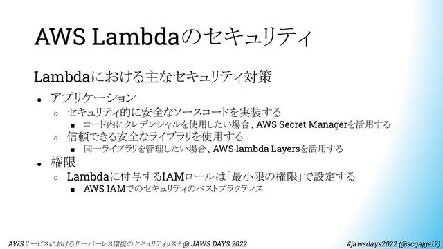 AWS Lambdaのセキュリティ
Lambdaにおける主なセキュリティ対策
● アプリケーション
○ セキュリティ的に安全なソースコードを実装する
■ コード内にクレデンシャルを使用したい場合、AWS Secret Managerを活用する
○ 信頼できる安全なライブラリを使用する
■ 同一ライブラリを管理したい場合、AWS lambda Layersを活用する
● 権限
○ Lambdaに付与するIAMロールは「最小限の権限」で設定する
■ AWS IAMでのセキュリティのベストプラクティス
　AWSサービスにおけるサーバーレス環境のセキュリティリスク @ JAWS DAYS 2022　　　　　　　　 #jawsdays2022 (@scgajge12)
