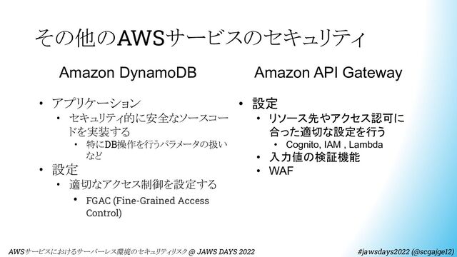 その他のAWSサービスのセキュリティ
　AWSサービスにおけるサーバーレス環境のセキュリティリスク @ JAWS DAYS 2022　　　　　　　　 #jawsdays2022 (@scgajge12)
Amazon DynamoDB
• アプリケーション
• セキュリティ的に安全なソースコー
ドを実装する
• 特にDB操作を行うパラメータの扱い
など
• 設定
• 適切なアクセス制御を設定する
• FGAC (Fine-Grained Access
Control)
Amazon API Gateway
• 設定
• リソース先やアクセス認可に
合った適切な設定を行う
• Cognito, IAM , Lambda
• 入力値の検証機能
• WAF
