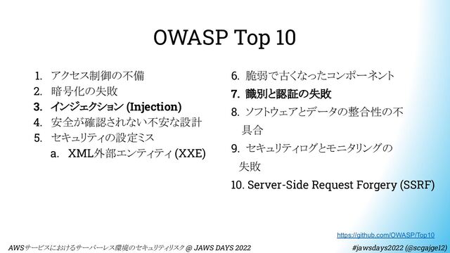 OWASP Top 10
1. アクセス制御の不備
2. 暗号化の失敗
3. インジェクション (Injection)
4. 安全が確認されない不安な設計
5. セキュリティの設定ミス
a. XML外部エンティティ (XXE)
6. 脆弱で古くなったコンポーネント
7. 識別と認証の失敗
8. ソフトウェアとデータの整合性の不
　 具合
9. セキュリティログとモニタリングの
　失敗
10. Server-Side Request Forgery (SSRF)
https://github.com/OWASP/Top10
　AWSサービスにおけるサーバーレス環境のセキュリティリスク @ JAWS DAYS 2022　　　　　　　　 #jawsdays2022 (@scgajge12)

