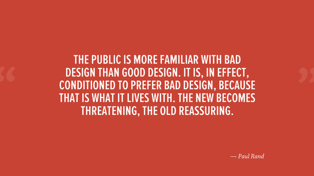 “
— Paul Rand
THE PUBLIC IS MORE FAMILIAR WITH BAD
DESIGN THAN GOOD DESIGN. IT IS, IN EFFECT,
CONDITIONED TO PREFER BAD DESIGN, BECAUSE
THAT IS WHAT IT LIVES WITH. THE NEW BECOMES
THREATENING, THE OLD REASSURING.
