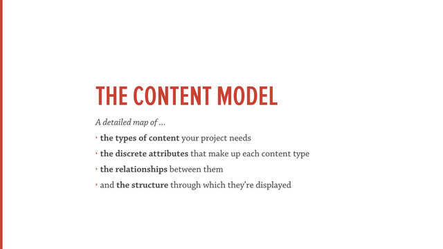 THE CONTENT MODEL
A detailed map of ...
‣ the types of content your project needs
‣ the discrete attributes that make up each content type
‣ the relationships between them
‣ and the structure through which they’re displayed
