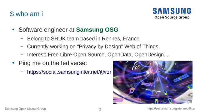 Samsung Open Source Group 2 https://social.samsunginter.net/@rzr
$ who am i
●
Software engineer at Samsung OSG
– Belong to SRUK team based in Rennes, France
– Currently working on “Privacy by Design” Web of Things,
– Interest: Free Libre Open Source, OpenData, OpenDesign...
●
Ping me on the fediverse:
– https://social.samsunginter.net/@rzr
