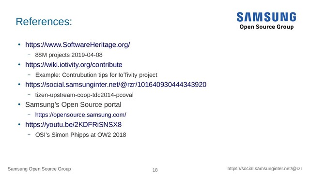 Samsung Open Source Group 18 https://social.samsunginter.net/@rzr
References:
●
https://www.SoftwareHeritage.org/
– 88M projects 2019-04-08
●
https://wiki.iotivity.org/contribute
– Example: Contrubution tips for IoTivity project
●
https://social.samsunginter.net/@rzr/101640930444343920
– tizen-upstream-coop-tdc2014-pcoval
●
Samsung’s Open Source portal
– https://opensource.samsung.com/
●
https://youtu.be/2KDFRiSNSX8
– OSI’s Simon Phipps at OW2 2018
