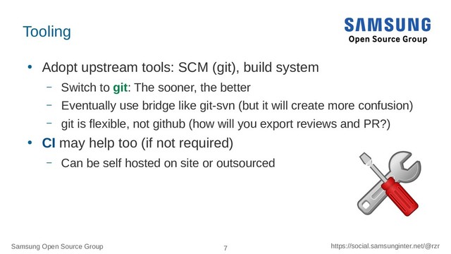 Samsung Open Source Group 7 https://social.samsunginter.net/@rzr
Tooling
●
Adopt upstream tools: SCM (git), build system
– Switch to git: The sooner, the better
– Eventually use bridge like git-svn (but it will create more confusion)
– git is flexible, not github (how will you export reviews and PR?)
●
CI may help too (if not required)
– Can be self hosted on site or outsourced
