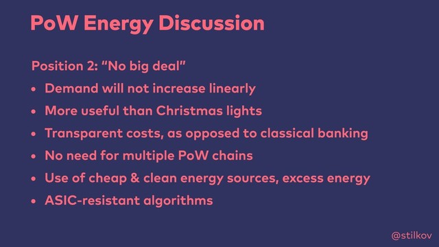 @stilkov
PoW Energy Discussion
Position 2: “No big deal”
• Demand will not increase linearly
• More useful than Christmas lights
• Transparent costs, as opposed to classical banking
• No need for multiple PoW chains
• Use of cheap & clean energy sources, excess energy
• ASIC-resistant algorithms
@stilkov
