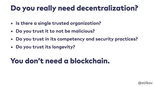 @stilkov
Do you really need decentralization?
• Is there a single trusted organization?
• Do you trust it to not be malicious?
• Do you trust in its competency and security practices?
• Do you trust its longevity?
You don’t need a blockchain.
