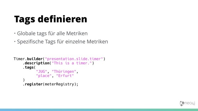 • Globale tags für alle Metriken
• Speziﬁsche Tags für einzelne Metriken
Tags deﬁnieren
Timer.builder("presentation.slide.timer")
.description("This is a timer.")
.tags(
"JUG", "Thüringen",
"place", "Erfurt"
)
.register(meterRegistry);
