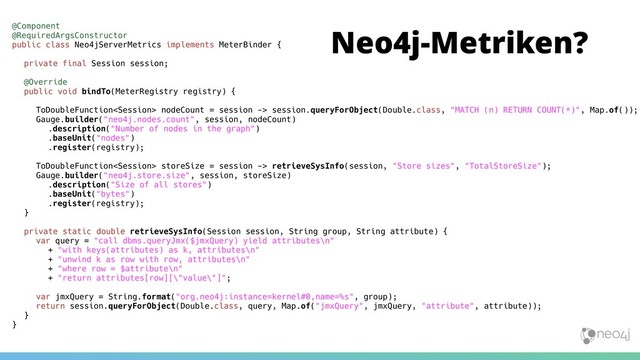 Neo4j-Metriken?
@Component
@RequiredArgsConstructor
public class Neo4jServerMetrics implements MeterBinder {
private final Session session;
@Override
public void bindTo(MeterRegistry registry) {
ToDoubleFunction nodeCount = session -> session.queryForObject(Double.class, "MATCH (n) RETURN COUNT(*)", Map.of());
Gauge.builder("neo4j.nodes.count", session, nodeCount)
.description("Number of nodes in the graph")
.baseUnit("nodes")
.register(registry);
ToDoubleFunction storeSize = session -> retrieveSysInfo(session, "Store sizes", "TotalStoreSize");
Gauge.builder("neo4j.store.size", session, storeSize)
.description("Size of all stores")
.baseUnit("bytes")
.register(registry);
}
private static double retrieveSysInfo(Session session, String group, String attribute) {
var query = "call dbms.queryJmx($jmxQuery) yield attributes\n"
+ "with keys(attributes) as k, attributes\n"
+ "unwind k as row with row, attributes\n"
+ "where row = $attribute\n"
+ "return attributes[row][\"value\"]";
var jmxQuery = String.format("org.neo4j:instance=kernel#0,name=%s", group);
return session.queryForObject(Double.class, query, Map.of("jmxQuery", jmxQuery, "attribute", attribute));
}
}
