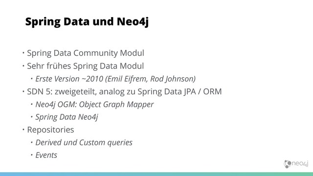 • Spring Data Community Modul
• Sehr frühes Spring Data Modul
• Erste Version ~2010 (Emil Eifrem, Rod Johnson)
• SDN 5: zweigeteilt, analog zu Spring Data JPA / ORM
• Neo4j OGM: Object Graph Mapper
• Spring Data Neo4j
• Repositories
• Derived und Custom queries
• Events
Spring Data und Neo4j
