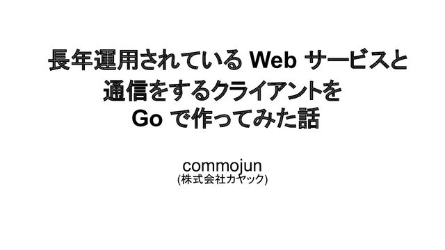 長年運用されている Web サービスと
通信をするクライアントを
Go で作ってみた話
commojun
(株式会社カヤック)
