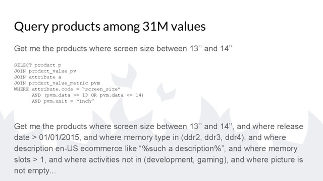 Query products among 31M values
Get me the products where screen size between 13’’ and 14’’
SELECT product p
JOIN product_value pv
JOIN attribute a
JOIN product_value_metric pvm
WHERE attribute.code = “screen_size”
AND (pvm.data >= 13 OR pvm.data <= 14)
AND pvm.unit = “inch”
Get me the products where screen size between 13’’ and 14’’, and where release
date > 01/01/2015, and where memory type in (ddr2, ddr3, ddr4), and where
description en-US ecommerce like “%such a description%”, and where memory
slots > 1, and where activities not in (development, gaming), and where picture is
not empty...
