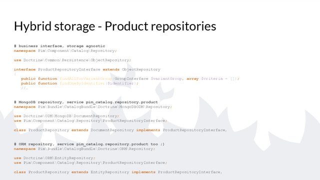 Hybrid storage - Product repositories
# business interface, storage agnostic
namespace Pim\Component\Catalog\Repository;
use Doctrine\Common\Persistence\ObjectRepository;
interface ProductRepositoryInterface extends ObjectRepository
{
public function findAllForVariantGroup(GroupInterface $variantGroup, array $criteria = []);
public function findOneByIdentifier($identifier);
//…
# MongoDB repository, service pim_catalog.repository.product
namespace Pim\Bundle\CatalogBundle\Doctrine\MongoDBODM\Repository;
use Doctrine\ODM\MongoDB\DocumentRepository;
use Pim\Component\Catalog\Repository\ProductRepositoryInterface;
class ProductRepository extends DocumentRepository implements ProductRepositoryInterface,
# ORM repository, service pim_catalog.repository.product too ;)
namespace Pim\Bundle\CatalogBundle\Doctrine\ORM\Repository;
use Doctrine\ORM\EntityRepository;
use Pim\Component\Catalog\Repository\ProductRepositoryInterface;
class ProductRepository extends EntityRepository implements ProductRepositoryInterface,
