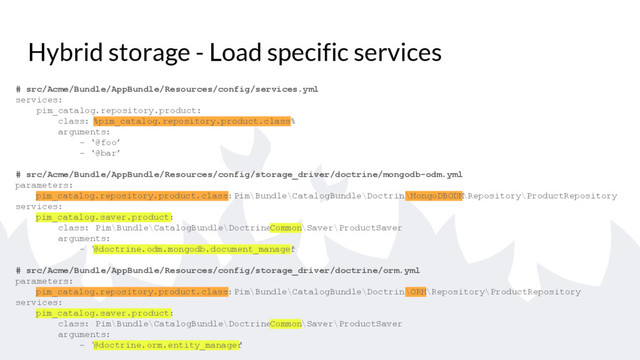 Hybrid storage - Load specific services
# src/Acme/Bundle/AppBundle/Resources/config/services.yml
services:
pim_catalog.repository.product:
class: %pim_catalog.repository.product.class%
arguments:
- ‘@foo’
- ‘@bar’
# src/Acme/Bundle/AppBundle/Resources/config/storage_driver/doctrine/mongodb-odm.yml
parameters:
pim_catalog.repository.product.class: Pim\Bundle\CatalogBundle\Doctrine
\MongoDBODM\Repository\ProductRepository
services:
pim_catalog.saver.product:
class: Pim\Bundle\CatalogBundle\Doctrine\
Common\Saver\ProductSaver
arguments:
- ‘
@doctrine.odm.mongodb.document_manager
’
# src/Acme/Bundle/AppBundle/Resources/config/storage_driver/doctrine/orm.yml
parameters:
pim_catalog.repository.product.class: Pim\Bundle\CatalogBundle\Doctrine
\ORM\Repository\ProductRepository
services:
pim_catalog.saver.product:
class: Pim\Bundle\CatalogBundle\Doctrine\
Common\Saver\ProductSaver
arguments:
- ‘
@doctrine.orm.entity_manager
’
