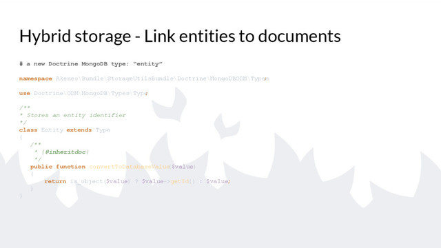 Hybrid storage - Link entities to documents
# a new Doctrine MongoDB type: “entity”
namespace Akeneo\Bundle\StorageUtilsBundle\Doctrine\MongoDBODM\Types
;
use Doctrine\ODM\MongoDB\Types\Type
;
/**
* Stores an entity identifier
*/
class Entity extends Type
{
/**
* {@inheritdoc}
*/
public function convertToDatabaseValue
($value)
{
return is_object($value) ? $value->getId() : $value;
}
}

